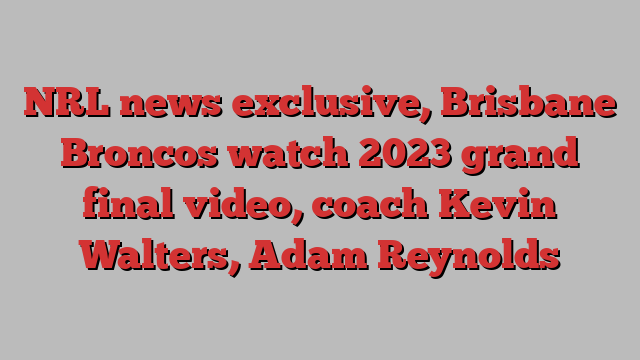 NRL news exclusive, Brisbane Broncos watch 2023 grand final video, coach Kevin Walters, Adam Reynolds