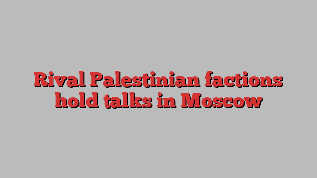 Rival Palestinian factions hold talks in Moscow