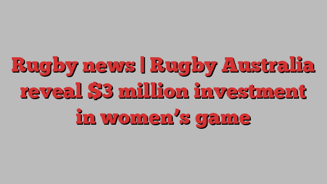 Rugby news | Rugby Australia reveal $3 million investment in women’s game