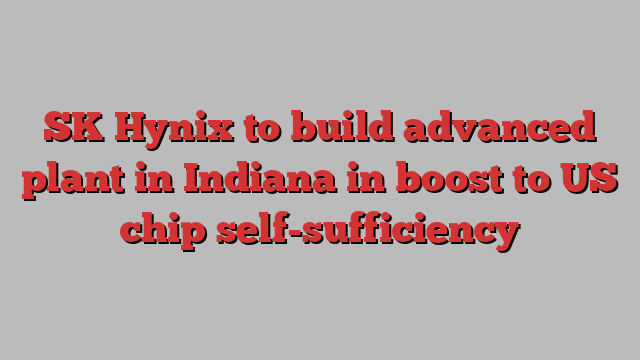 SK Hynix to build advanced plant in Indiana in boost to US chip self-sufficiency