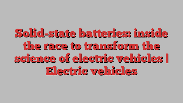 Solid-state batteries: inside the race to transform the science of electric vehicles | Electric vehicles