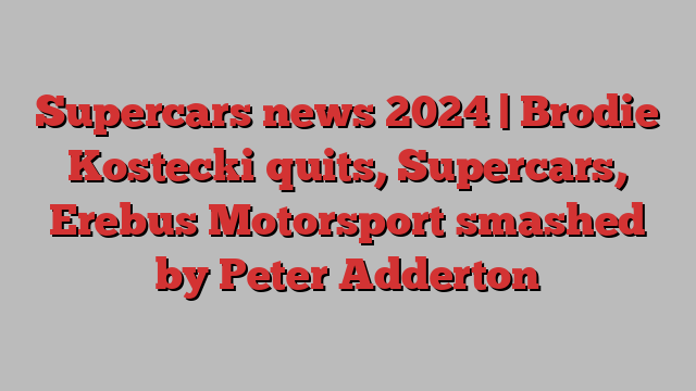 Supercars news 2024 | Brodie Kostecki quits, Supercars, Erebus Motorsport smashed by Peter Adderton