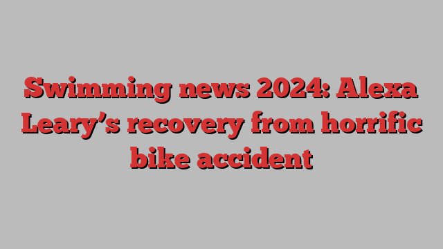 Swimming news 2024: Alexa Leary’s recovery from horrific bike accident