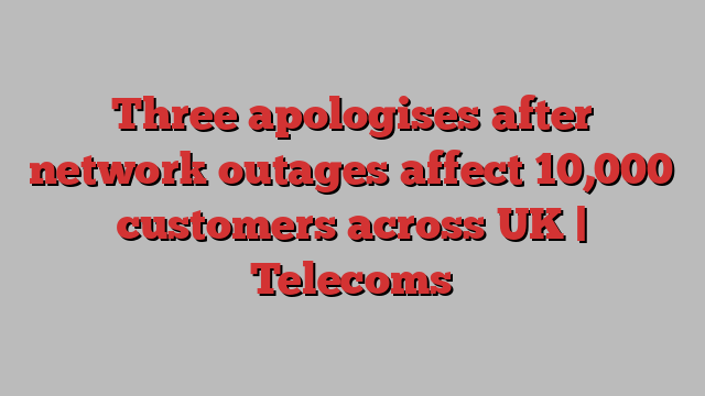 Three apologises after network outages affect 10,000 customers across UK | Telecoms