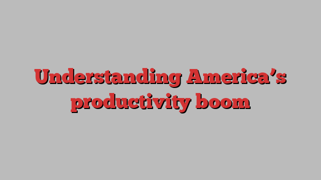 Understanding America’s productivity boom