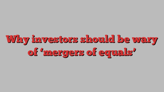 Why investors should be wary of ‘mergers of equals’