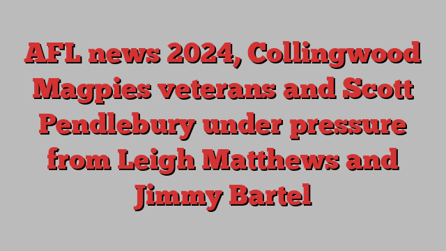 AFL news 2024, Collingwood Magpies veterans and Scott Pendlebury under pressure from Leigh Matthews and Jimmy Bartel