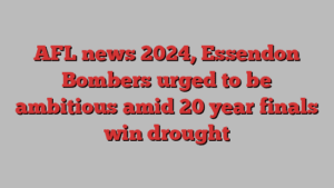 AFL news 2024, Essendon Bombers urged to be ambitious amid 20 year finals win drought