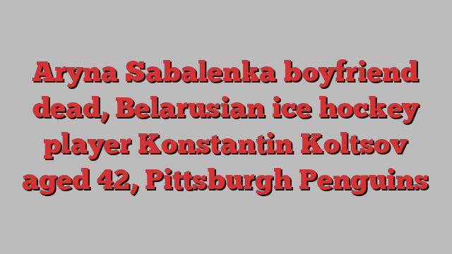 Aryna Sabalenka boyfriend dead, Belarusian ice hockey player Konstantin Koltsov aged 42, Pittsburgh Penguins