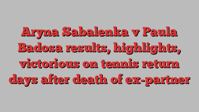 Aryna Sabalenka v Paula Badosa results, highlights, victorious on tennis return days after death of ex-partner