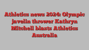 Athletics news 2024: Olympic javelin thrower Kathryn Mitchell blasts Athletics Australia