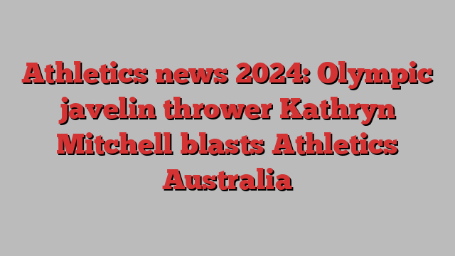 Athletics news 2024: Olympic javelin thrower Kathryn Mitchell blasts Athletics Australia