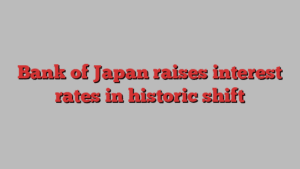 Bank of Japan raises interest rates in historic shift