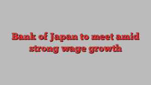 Bank of Japan to meet amid strong wage growth