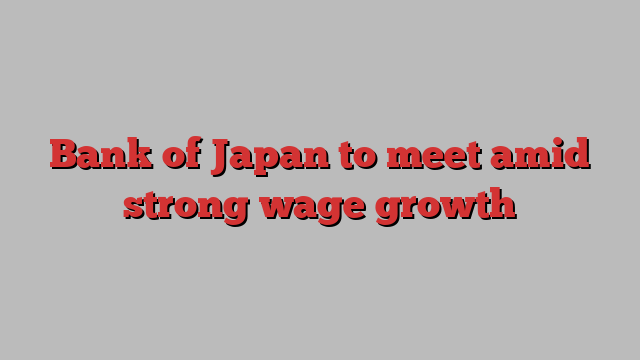 Bank of Japan to meet amid strong wage growth