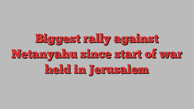 Biggest rally against Netanyahu since start of war held in Jerusalem