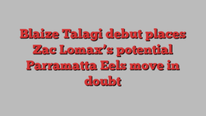 Blaize Talagi debut places Zac Lomax’s potential Parramatta Eels move in doubt