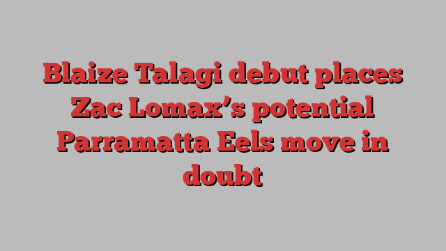 Blaize Talagi debut places Zac Lomax’s potential Parramatta Eels move in doubt