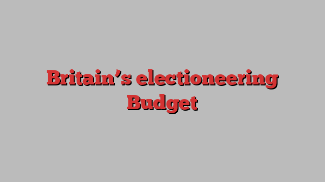 Britain’s electioneering Budget