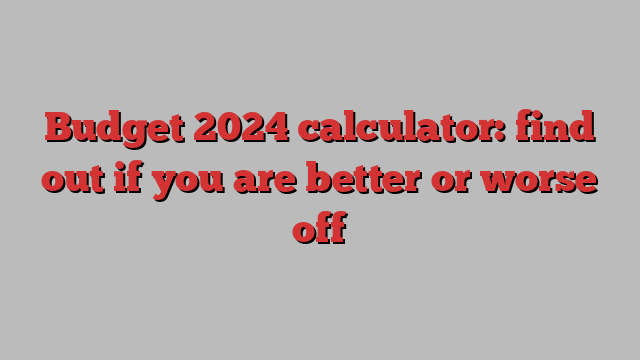 Budget 2024 calculator: find out if you are better or worse off