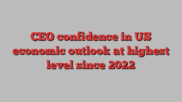 CEO confidence in US economic outlook at highest level since 2022