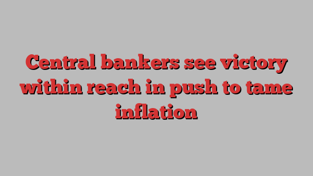 Central bankers see victory within reach in push to tame inflation