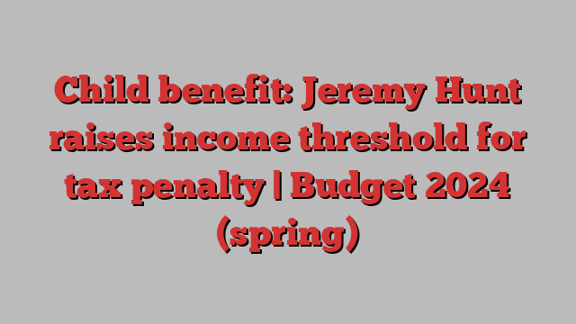 Child benefit: Jeremy Hunt raises income threshold for tax penalty | Budget 2024 (spring)