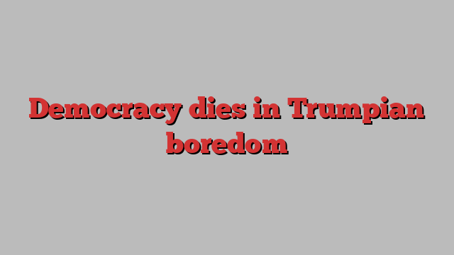 Democracy dies in Trumpian boredom