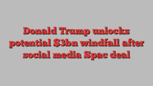 Donald Trump unlocks potential $3bn windfall after social media Spac deal