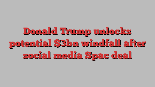 Donald Trump unlocks potential $3bn windfall after social media Spac deal