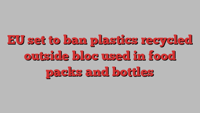 EU set to ban plastics recycled outside bloc used in food packs and bottles