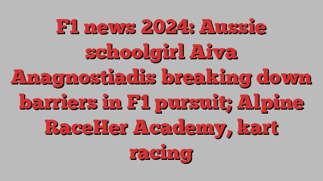 F1 news 2024: Aussie schoolgirl Aiva Anagnostiadis breaking down barriers in F1 pursuit; Alpine RaceHer Academy, kart racing