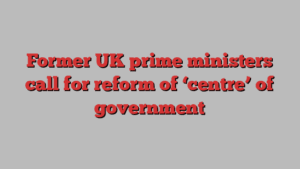 Former UK prime ministers call for reform of ‘centre’ of government