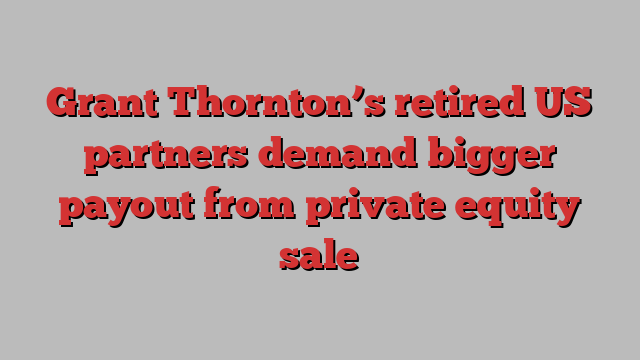 Grant Thornton’s retired US partners demand bigger payout from private equity sale