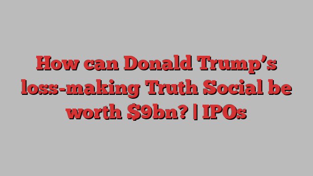 How can Donald Trump’s loss-making Truth Social be worth $9bn? | IPOs