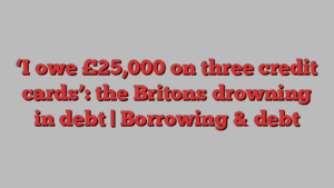 ‘I owe £25,000 on three credit cards’: the Britons drowning in debt | Borrowing & debt