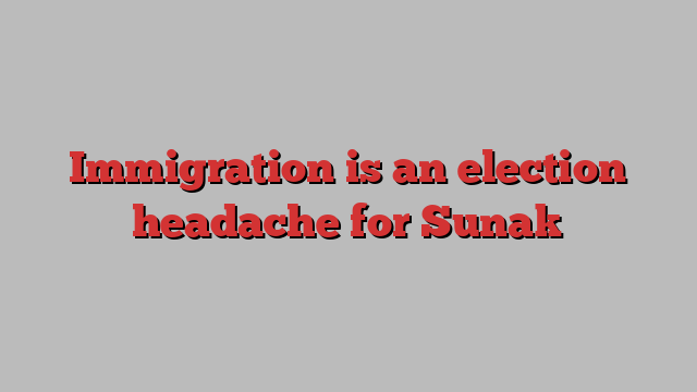 Immigration is an election headache for Sunak