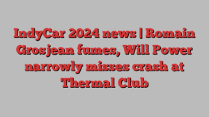 IndyCar 2024 news | Romain Grosjean fumes, Will Power narrowly misses crash at Thermal Club