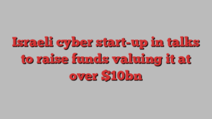 Israeli cyber start-up in talks to raise funds valuing it at over $10bn