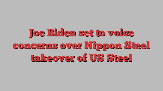 Joe Biden set to voice concerns over Nippon Steel takeover of US Steel