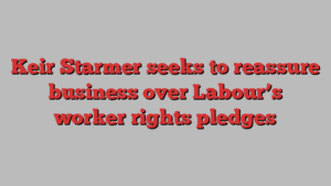 Keir Starmer seeks to reassure business over Labour’s worker rights pledges