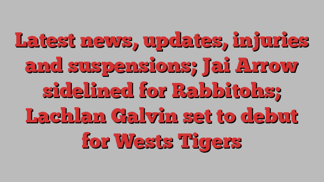 Latest news, updates, injuries and suspensions; Jai Arrow sidelined for Rabbitohs; Lachlan Galvin set to debut for Wests Tigers