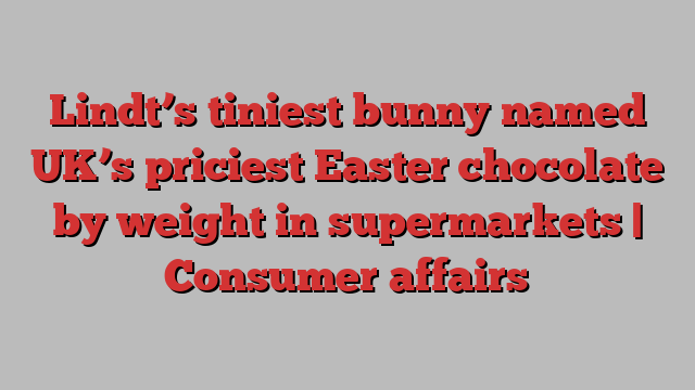 Lindt’s tiniest bunny named UK’s priciest Easter chocolate by weight in supermarkets | Consumer affairs