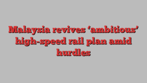 Malaysia revives ‘ambitious’ high-speed rail plan amid hurdles