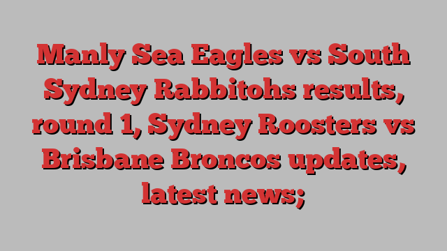 Manly Sea Eagles vs South Sydney Rabbitohs results, round 1, Sydney Roosters vs Brisbane Broncos updates, latest news;