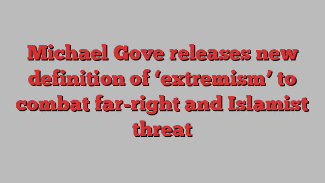 Michael Gove releases new definition of ‘extremism’ to combat far-right and Islamist threat