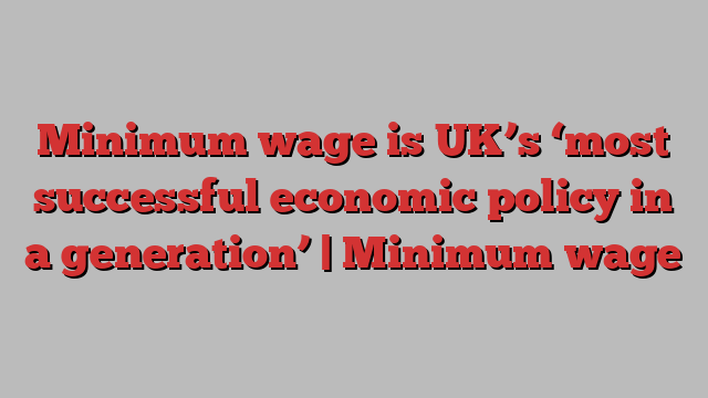 Minimum wage is UK’s ‘most successful economic policy in a generation’ | Minimum wage