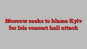 Moscow seeks to blame Kyiv for Isis concert hall attack