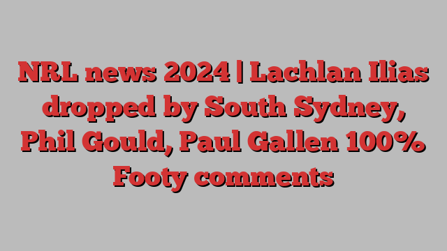 NRL news 2024 | Lachlan Ilias dropped by South Sydney, Phil Gould, Paul Gallen 100% Footy comments