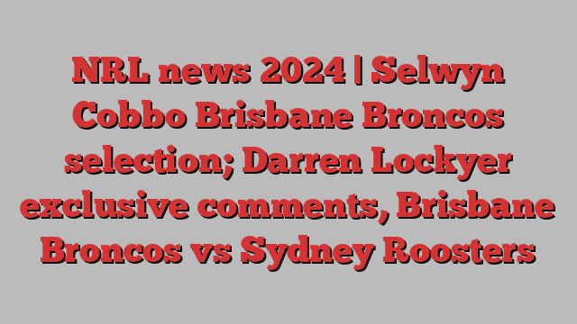 NRL news 2024 | Selwyn Cobbo Brisbane Broncos selection; Darren Lockyer exclusive comments, Brisbane Broncos vs Sydney Roosters